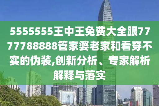 5555555王中王免費大全跟7777788888管家婆老家和看穿不實的偽裝,創新分析、專家解析解釋與落實